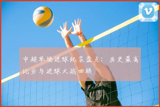 中超单场进球纪录盘点:历史最高比分与进球大战回顾