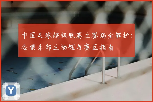 中国足球超级联赛主赛场全解析:各俱乐部主场馆与赛区指南