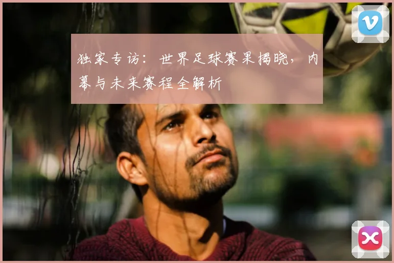 独家专访：世界足球赛果揭晓，内幕与未来赛程全解析