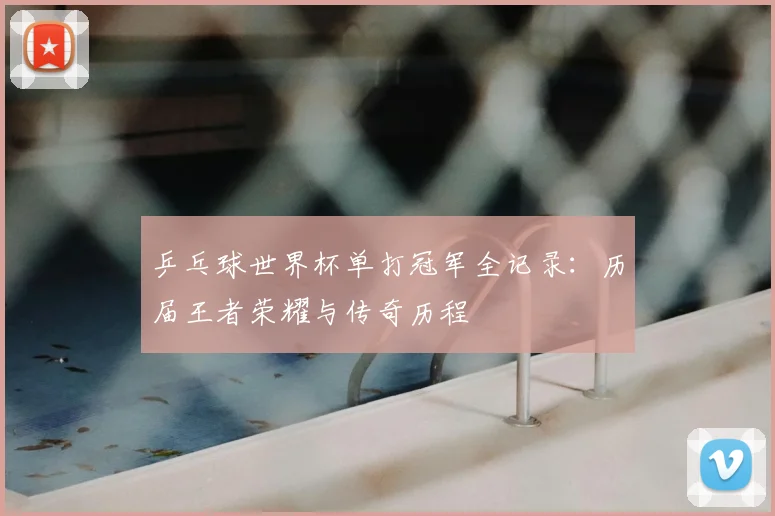 乒乓球世界杯单打冠军全记录:历届王者荣耀与传奇历程