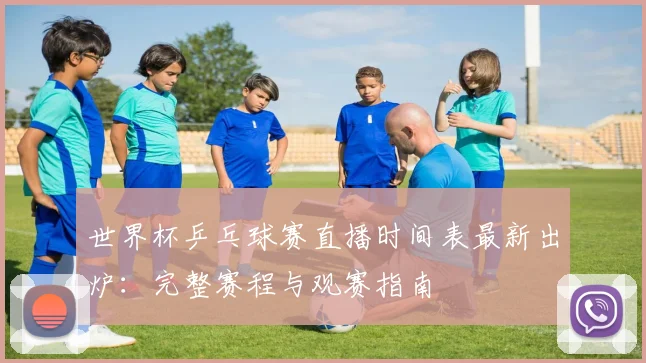 世界杯乒乓球赛直播时间表最新出炉:完整赛程与观赛指南