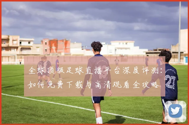 全球顶级足球直播平台深度评测：如何免费下载与高清观看全攻略