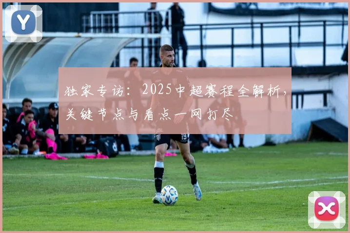 独家专访：2025中超赛程全解析，关键节点与看点一网打尽
