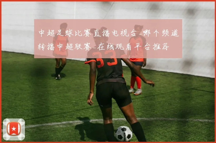 中超足球比赛直播电视台_哪个频道转播中超联赛_在线观看平台推荐