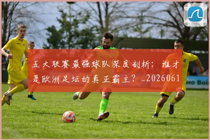 五大联赛最强球队深度剖析：谁才是欧洲足坛的真正霸主？_20260611141719