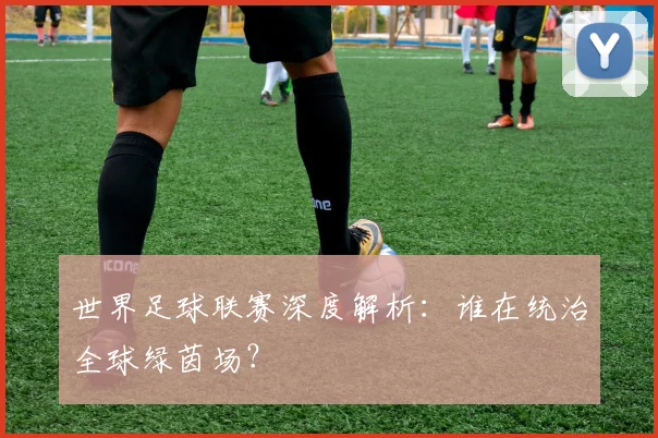 世界足球联赛深度解析:谁在统治全球绿茵场?