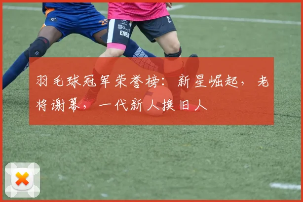 羽毛球冠军荣誉榜:新星崛起,老将谢幕,一代新人换旧人