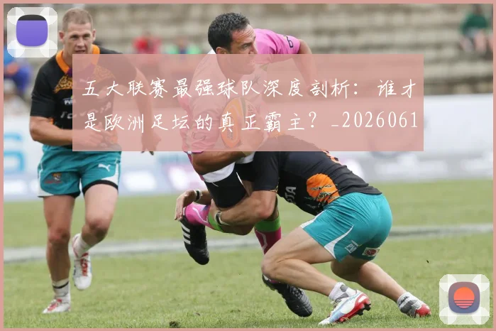 五大联赛最强球队深度剖析：谁才是欧洲足坛的真正霸主？_20260611141719