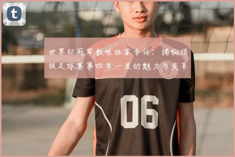 世界杯冠军教练独家专访:揭秘顶级足球赛事四年一度的魅力与变革_20260609201304