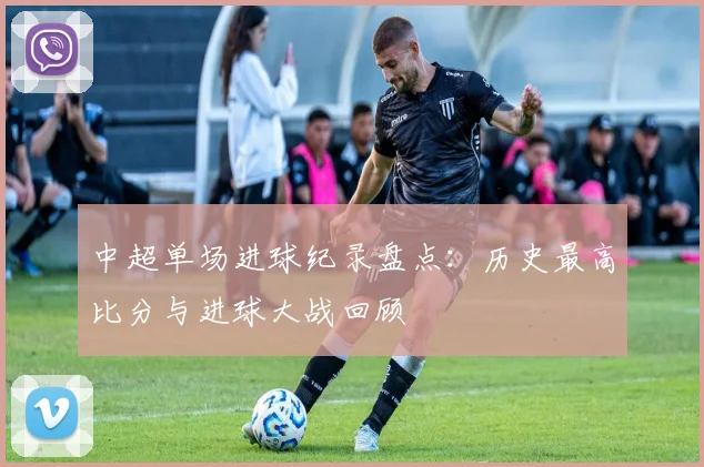 中超单场进球纪录盘点：历史最高比分与进球大战回顾