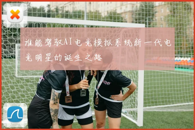 谁能驾驭AI电竞模拟系统新一代电竞明星的诞生之路