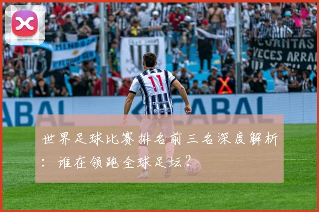世界足球比赛排名前三名深度解析：谁在领跑全球足坛？