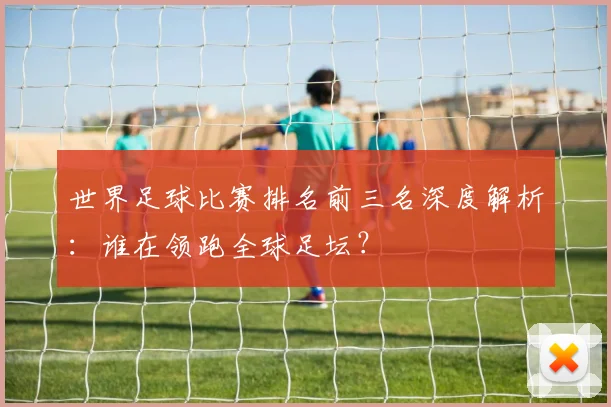 世界足球比赛排名前三名深度解析:谁在领跑全球足坛?